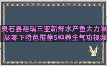 灵石县裕瑞三亚新鲜水产鱼大力发展零下特色推荐5种养生气功视频教程(灵石县到三亚多少公里)