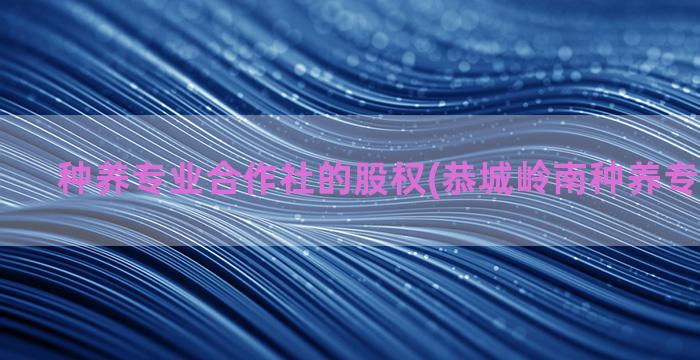 种养专业合作社的股权(恭城岭南种养专业合作社)