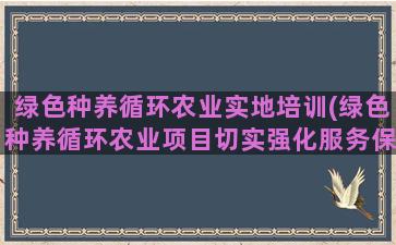 绿色种养循环农业实地培训(绿色种养循环农业项目切实强化服务保障)